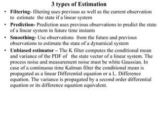 3 types of Estimation Filtering-  filtering uses previous as well as the current observation to  estimate  the state if a linear system Prediction-  Prediction uses previous observations to predict the state of a linear system in future time instants Smoothing-  Use observations  from the future and previous observations to estimate the state of a dynamical system Unbiased estimator –  The K filter computes the conditional mean and variance of the PDF of  the state vector of a linear system. The process noise and measurement noise must be white Gaussian. In case of a continuous time Kalman filter the conditional mean is propagated as a linear Differential equation or a L. Difference equation. The variance is propagated by a second order differential equation or its difference equation equivalent. 