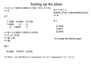 Setting up the plant >> A = [ 1.1269 -0.4940 0.1129; 1 0 0 ; 0 1 0 ]; >> A A = 1.1269  -0.4940  0.1129 1.0000  0  0 0  1.0000  0 >> B = [ -0.3832; 0.5919; 0.5191]; >> C = [ 1 0 0]; >> Bp = B'; >> Bp Bp = -0.3832  0.5919  0.5191 >>  Plant = ss(A,[B B],C,0,-1,'inputname',{'u' 'w'}, 'outputname‘’,'y1‘,’y2’}); Q = 1; R = 1; [kalmf,L,P,K] = kalman(Plant,Q,R); >> K K = 0.3798 0.0817 -0.2570 K is really the Kalman gain 