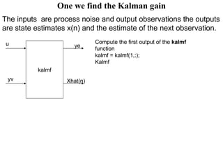 One we find the Kalman gain The inputs  are process noise and output observations the outputs are state estimates x(n) and the estimate of the next observation.   kalmf u yv ye Xhat(n) Compute the first output of the  kalmf  function kalmf = kalmf(1,:); Kalmf 