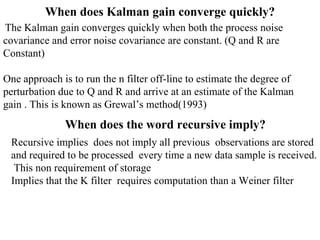 When does Kalman gain converge quickly? The Kalman gain converges quickly when both the process noise  covariance and error noise covariance are constant. (Q and R are  Constant) One approach is to run the n filter off-line to estimate the degree of  perturbation due to Q and R and arrive at an estimate of the Kalman gain . This is known as Grewal’s method(1993) When does the word recursive imply? Recursive implies  does not imply all previous  observations are stored and required to be processed  every time a new data sample is received.  This non requirement of storage  Implies that the K filter  requires computation than a Weiner filter  