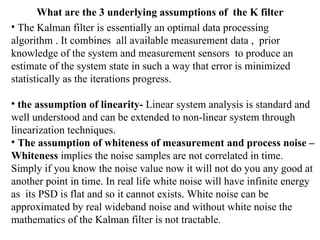 What are the 3 underlying assumptions of  the K filter The Kalman filter is essentially an optimal data processing algorithm . It combines  all available measurement data ,  prior knowledge of the system and measurement sensors  to produce an estimate of the system state in such a way that error is minimized statistically as the iterations progress.  the assumption of linearity-  Linear system analysis is standard and well understood and can be extended to non-linear system through linearization techniques. The assumption of whiteness of measurement and process noise – Whiteness  implies the noise samples are not correlated in time.  Simply if you know the noise value now it will not do you any good at  another point in time. In real life white noise will have infinite energy as  its PSD is flat and so it cannot exists. White noise can be approximated by real wideband noise and without white noise the mathematics of the Kalman filter is not tractable. 