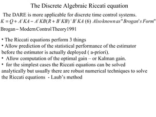 The Discrete Algebraic Riccati equation The DARE is more applicable for discrete time control systems. The Riccati equations perform 3 things  Allow prediction of the statistical performance of the estimator before the estimator is actually deployed ( a-priori). Allow computation of the optimal gain – or Kalman gain. for the simplest cases the Riccati equations can be solved analytically but usually there are robust numerical techniques to solve  the Riccati equations  - Laub’s method  