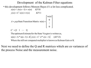 Development  of the Kalman Filter equations this development follows Monson Hayes it’s a lot less complicated. Next we need to define the Q and R matrices which are co variances of  the process Noise and the measurement noise.  