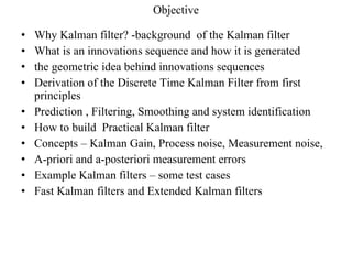 Objective Why Kalman filter? -background  of the Kalman filter What is an innovations sequence and how it is generated the geometric idea behind innovations sequences Derivation of the Discrete Time Kalman Filter from first principles Prediction , Filtering, Smoothing and system identification How to build  Practical Kalman filter Concepts – Kalman Gain, Process noise, Measurement noise, A-priori and a-posteriori measurement errors  Example Kalman filters – some test cases Fast Kalman filters and Extended Kalman filters 