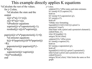 This example directly applies K equations %Calculate the rest of the values. for j=2:nlen,     %Calculate the state and the output     x(j)=a*x(j-1)+w(j);     z(j)=h*x(j)+v(j);     %Predictor equations     xapriori(j)=a*xaposteriori(j-1);     residual(j)=z(j)-h*xapriori(j);     papriori(j)=a*a*paposteriori(j-1)+Q;     %Corrector equations     k(j)=h*papriori(j)/(h*h*papriori(j)+R);     paposteriori(j)=papriori(j)*(1-h*k(j));     xaposteriori(j)=xapriori(j)+k(j)*residual(j); end j=1:nlen; subplot(221); %Plot states and state estimates  h1=stem(j+0.25,xapriori,'b'); hold on h2=stem(j+0.5,xaposteriori,'g'); h3=stem(j,x,'r'); hold off %Make nice formatting. legend([h1(1) h2(1) h3(1)],'a priori','a posteriori','exact'); title('State with a priori and a posteriori elements'); ylabel('State, x'); xlim=[0 length(j)+1]; set(gca,'XLim',xlim); subplot(223); %Plot errors  h1=stem(j,x-xapriori,'b'); hold on h2=stem(j,x-xaposteriori,'g'); hold off legend([h1(1) h2(1)],'a priori','a posteriori'); title('Actual a priori and a posteriori error'); ylabel('Errors'); set(gca,'XLim',xlim); %Set limits the same as first graph 