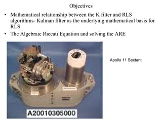 Objectives Mathematical relationship between the K filter and RLS algorithms- Kalman filter as the underlying mathematical basis for RLS The Algebraic Riccati Equation and solving the ARE Apollo 11 Sextant 