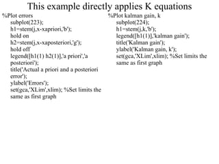 This example directly applies K equations %Plot errors subplot(223); h1=stem(j,x-xapriori,'b'); hold on h2=stem(j,x-xaposteriori,'g'); hold off legend([h1(1) h2(1)],'a priori','a posteriori'); title('Actual a priori and a posteriori error'); ylabel('Errors'); set(gca,'XLim',xlim); %Set limits the same as first graph %Plot kalman gain, k subplot(224); h1=stem(j,k,'b'); legend([h1(1)],'kalman gain'); title('Kalman gain'); ylabel('Kalman gain, k'); set(gca,'XLim',xlim); %Set limits the same as first graph  