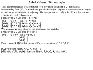 A 4x4 Kalman filter example This example includes a 4x4 estimator for a movement of a point in 2 –dimensional Plane starting from (10,10) . Consider a particle moving in the plane at constant velocity subject  to random perturbations in its trajectory. The new position (x1, x2) is the old position plus the  velocity (dx1, dx2) plus noise w.  [ x1(t) ] = [1 0 1 0] [ x1(t-1) ] + [ wx1 ] [ x2(t) ] [0 1 0 1] [ x2(t-1) ] +[ wx2 ] [ dx1(t) ] [0 0 1 0] [ dx1(t-1) ] +[ wdx1 ] [ dx2(t) ] [0 0 0 1] [ dx2(t-1) ]+ [ wdx2 ]  We assume we only observe the position of the particle.  [ y1(t) ] = [1 0 0 0] [ x1(t) ] + [ vx1 ] [ y2(t) ] [0 1 0 0] [ x2(t) ]+ [ vx2 ]  [ dx1(t) ]  [ dx2(t) ] Plant = ss(A,[B B],C,0,-1,'inputname',{'u' 'w'}, 'outputname‘’,'y1‘,’y2’}); [x,y] = sample_lds(F, H, Q, R, initx, T); [xfilt, Vfilt, VVfilt, loglik] = kalman_filter(y, F, H, Q, R, initx, initV); 