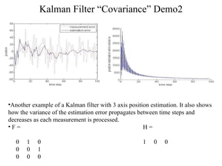 Kalman Filter “Covariance” Demo2 Another example of a Kalman filter with 3 axis position estimation. It also shows  how the variance of the estimation error propagates between time steps and  decreases as each measurement is processed. F =  H = 0  1  0  1  0  0 0  0  1 0  0  0 