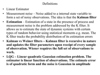 Definitions Linear Estimator Measurement noise – Noise added to a internal state variable to form a set of noisy observations. The idea is that the  Kalman filter Estimation  – Estimation of a state in the presence of process and measurement noise is the problem addressed by the K filter. It allows us to estimate the state of dynamic systems with certain types of random behavior using statistical moments e.g. mean. The K filter tracks the probability distribution of its estimation errors Kalman vs Weiner filters – Kalman filter is recursive in nature and updates the filter parameters upon receipt of every sample of obsrevation. Wiener requires the full set of observations to work.  LQG – Linear quadratic Gaussian estimation problem. The estimator is linear function of observations. The estimate error is of quadratic form and the noise is Gaussian in amplitude 