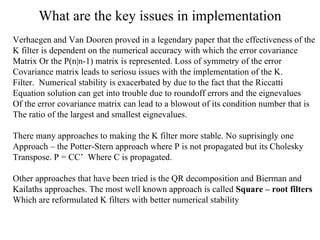 What are the key issues in implementation Verhaegen and Van Dooren proved in a legendary paper that the effectiveness of the  K filter is dependent on the numerical accuracy with which the error covariance  Matrix Or the P(n|n-1) matrix is represented. Loss of symmetry of the error Covariance matrix leads to seriosu issues with the implementation of the K. Filter.  Numerical stability is exacerbated by due to the fact that the Riccatti  Equation solution can get into trouble due to roundoff errors and the eignevalues  Of the error covariance matrix can lead to a blowout of its condition number that is The ratio of the largest and smallest eignevalues. There many approaches to making the K filter more stable. No suprisingly one  Approach – the Potter-Stern approach where P is not propagated but its Cholesky Transpose. P = CC’  Where C is propagated. Other approaches that have been tried is the QR decomposition and Bierman and  Kailaths approaches. The most well known approach is called  Square – root filters Which are reformulated K filters with better numerical stability 