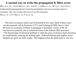 A second way to write the propagated K filter error The Error covariance matrix can be distorted in two ways. Both of these ways are documented well by Sorenson (1971) and Verhaegen(1999). One is when Pk looses its symmetry its better to propagate a symmetric version of Pk. Pk Can loose its symmetry due to numerical errors as the Kalman filter processes. The Second type of numerical problem is when the error covariance matrix becomes too small thereby reducing the Kalman gain.  Reduced Kalman gain implies newer Samples are given too little weight.  This happens when the plant noise is very low. 