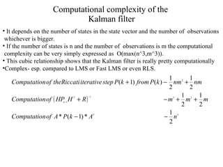 Computational complexity of the  Kalman filter It depends on the number of states in the state vector and the number of  observations  whichever is bigger. If the number of states is n and the number of  observations is m the computational  complexity can be very simply expressed as  O(max(n^3,m^3)).  This cubic relationship shows that the Kalman filter is really pretty computationally Complex- esp. compared to LMS or Fast LMS or even RLS. 