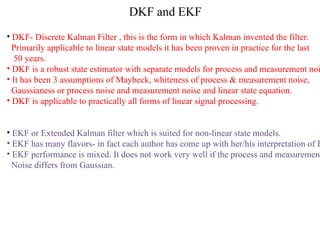 DKF and EKF DKF- Discrete Kalman Filter , this is the form in which Kalman invented the filter.  Primarily applicable to linear state models it has been proven in practice for the last 50 years. DKF is a robust state estimator with separate models for process and measurement noise. It has been 3 assumptions of Maybeck, whiteness of process & measurement noise, Gaussianess or process noise and measurement noise and linear state equation. DKF is applicable to practically all forms of linear signal processing. EKF or Extended Kalman filter which is suited for non-linear state models. EKF has many flavors- in fact each author has come up with her/his interpretation of EKF EKF performance is mixed. It does not work very well if the process and measurement  Noise differs from Gaussian. 