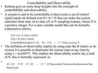 Controllability and Observability Kalman gave us some deep insights into the concepts of controllability and observability.  A system is said to be controllable is there exists a set of control signal inputs uk defined over 0<=k<=N that can make the system transition from state x0 to state xN in N sampling instants, where N is a positive integer. For a state variable model this can be formally expressed as ollows. The defintion of observaility implies by using only the H matrix or its inverse it is possible to determine the system state at any time by using x = inv(H)*Y. This implies the observability matrix has a rank of N. this is formally expressed  as  