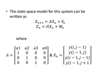 • The state space model for this system can be
  written as
                 𝑋 𝑛+1 = 𝐴𝑋 𝑛 + 𝑉𝑛
                  𝑍 𝑛 = 𝐻𝑋 𝑛 + 𝑊𝑛

     where

   𝑎1      𝑎2   𝑎3   𝑎4           𝑦(𝑖, 𝑗 − 1)
   1       0    0    0            𝑦(𝑖 − 1, 𝑗)
𝐴=                      & 𝑋𝑛 =
   0       1    0    0         𝑦(𝑖 − 1, 𝑗 − 1)
   0       0    1    0          𝑦(𝑖 − 1, 𝑗 + 1
 