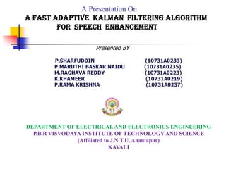 A Presentation On
A Fast Adaptive Kalman Filtering Algorithm
for Speech Enhancement
P.SHARFUDDIN (10731A0233)
P.MARUTHI BASKAR NAIDU (10731A0235)
M.RAGHAVA REDDY (10731A0223)
K.KHAMEER (10731A0219)
P.RAMA KRISHNA (10731A0237)
Presented BY
DEPARTMENT OF ELECTRICAL AND ELECTRONICS ENGINEERING
P.B.R VISVODAYA INSTITUTE OF TECHNOLOGYAND SCIENCE
(Affiliated to J.N.T.U, Anantapur)
KAVALI
 