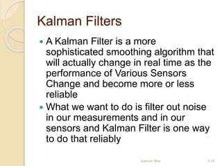 Kalman Filters
 A Kalman Filter is a more
sophisticated smoothing algorithm that
will actually change in real time as the
performance of Various Sensors
Change and become more or less
reliable
 What we want to do is filter out noise
in our measurements and in our
sensors and Kalman Filter is one way
to do that reliably
kalman filter 3/18
 