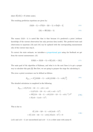 since 𝐸
The resulting prediction equations are given
The reason
knowledge of the current observation but only previous data/model). The predicted state and
observation in equations (13) and (14) can be updated with the corresponding measurement
z(k) of the current time step k.
To correct the state estimate, we introduce a
from the current measurement
The main goal of the algorithm of Kalman,
way to calculate this gain
The error a priori covariance can be defined as follows:
The detailed calculation is completed in the following:
This is due to
(𝑥(𝑘) and
𝐸[𝑣(𝑘)] = 0
The resulting prediction equations are given
The reason 𝑥̂(𝑘|𝑘 −
knowledge of the current observation but only previous data/model). The predicted state and
observation in equations (13) and (14) can be updated with the corresponding measurement
f the current time step k.
To correct the state estimate, we introduce a
from the current measurement
The main goal of the algorithm of Kalman,
way to calculate this gain
The error a priori covariance can be defined as follows:
The detailed calculation is completed in the following:
𝑃𝑘|𝑘−1 = 𝐸
This is due to
and 𝑤(𝑘 − 1)
(white noise)
The resulting prediction equations are given
𝑥̂(𝑘|𝑘
− 1) is noted like that is that because it’s predicted a priori (without
knowledge of the current observation but only previous data/model). The predicted state and
observation in equations (13) and (14) can be updated with the corresponding measurement
f the current time step k.
To correct the state estimate, we introduce a
from the current measurement
𝑥̂(𝑘
The main goal of the algorithm of Kalman,
way to calculate this gain [5]. But first, we are going to prepare the stage for calculating it.
The error a priori covariance can be defined as follows:
𝑃𝑘|𝑘−1 = 𝐸
The detailed calculation is completed in the following:
𝐸[(𝐹(𝑥̂(𝑘 − 1
− 1))(𝐹
= 𝐹𝐸[
+ 𝐸[𝑤
𝐸
= 𝐸[ (𝑥̂(
) are uncorrelated and
(white noise).
The resulting prediction equations are given
𝑘 − 1) = 𝐹𝑥
𝑧̅(𝑘)
is noted like that is that because it’s predicted a priori (without
knowledge of the current observation but only previous data/model). The predicted state and
observation in equations (13) and (14) can be updated with the corresponding measurement
f the current time step k.
To correct the state estimate, we introduce a
from the current measurement 𝑧(𝑘)
𝑘|𝑘) = 𝑥̂(𝑘|
The main goal of the algorithm of Kalman,
. But first, we are going to prepare the stage for calculating it.
The error a priori covariance can be defined as follows:
𝐸 [(𝑥̂(𝑘|𝑘 −
The detailed calculation is completed in the following:
1|𝑘 − 1) − 𝑥(
𝐹(𝑥̂(𝑘 − 1|𝑘
[(𝑥̂(𝑘 − 1|𝑘 −
𝑤(𝑘 − 1)𝑤(𝑘 −
𝐸[ (𝑥̂(𝑘 − 1|𝑘
[ ̂(𝑘 − 1|𝑘 − 1
are uncorrelated and
The resulting prediction equations are given by:
𝑥̂(𝑘 − 1|𝑘 −
= 𝐻𝑥̂(𝑘|𝑘
is noted like that is that because it’s predicted a priori (without
knowledge of the current observation but only previous data/model). The predicted state and
observation in equations (13) and (14) can be updated with the corresponding measurement
To correct the state estimate, we introduce a proportional gainproportional gainproportional gainproportional gain
|𝑘 − 1) + 𝐾
The main goal of the algorithm of Kalman, and what is in the next lines is to get a proper
. But first, we are going to prepare the stage for calculating it.
The error a priori covariance can be defined as follows:
( 1) − 𝑥(𝑘))(
The detailed calculation is completed in the following:
(𝑘) + 𝑤(𝑘
𝑘 − 1) − 𝑥(𝑘)
− 1) − 𝑥(𝑘))
− 1)𝑇
]
𝑘 − 1) − 𝑥(𝑘
1) − 𝑥(𝑘))] 𝐸
are uncorrelated and 𝑤(𝑘 − 1) is a white noise with mean 0)
− 1) + 𝐺𝑢[𝑘
𝑘 − 1)
is noted like that is that because it’s predicted a priori (without
knowledge of the current observation but only previous data/model). The predicted state and
observation in equations (13) and (14) can be updated with the corresponding measurement
proportional gainproportional gainproportional gainproportional gain
𝐾(𝑧(𝑘) − 𝑧̅(
and what is in the next lines is to get a proper
. But first, we are going to prepare the stage for calculating it.
The error a priori covariance can be defined as follows:
)(𝑥̂(𝑘|𝑘 − 1)
The detailed calculation is completed in the following:
) + 𝑤(𝑘 − 1))
)(𝑥̂(𝑘 − 1|𝑘 −
𝑘))𝑤(𝑘 − 1)
) 𝐸[𝑤(𝑘 − 1)𝑇
is a white noise with mean 0)
𝑘 − 1]
is noted like that is that because it’s predicted a priori (without
knowledge of the current observation but only previous data/model). The predicted state and
observation in equations (13) and (14) can be updated with the corresponding measurement
proportional gainproportional gainproportional gainproportional gain using the feedback we get
̅(𝑘))
and what is in the next lines is to get a proper
. But first, we are going to prepare the stage for calculating it.
) − 𝑥(𝑘))
𝑇
]
)𝑇
]
− 1) − 𝑥(𝑘))
𝑇
]
𝑇
] = 0
is a white noise with mean 0)
is noted like that is that because it’s predicted a priori (without
knowledge of the current observation but only previous data/model). The predicted state and
observation in equations (13) and (14) can be updated with the corresponding measurement
using the feedback we get
)
and what is in the next lines is to get a proper
. But first, we are going to prepare the stage for calculating it.
) ]
𝑇
] 𝐹𝑇
is a white noise with mean 0)
( 5 )
( 6 )
is noted like that is that because it’s predicted a priori (without
knowledge of the current observation but only previous data/model). The predicted state and
observation in equations (13) and (14) can be updated with the corresponding measurement
using the feedback we get
( 7 )
and what is in the next lines is to get a proper
. But first, we are going to prepare the stage for calculating it.
( 8 )
( 9 )
( 10 )
 