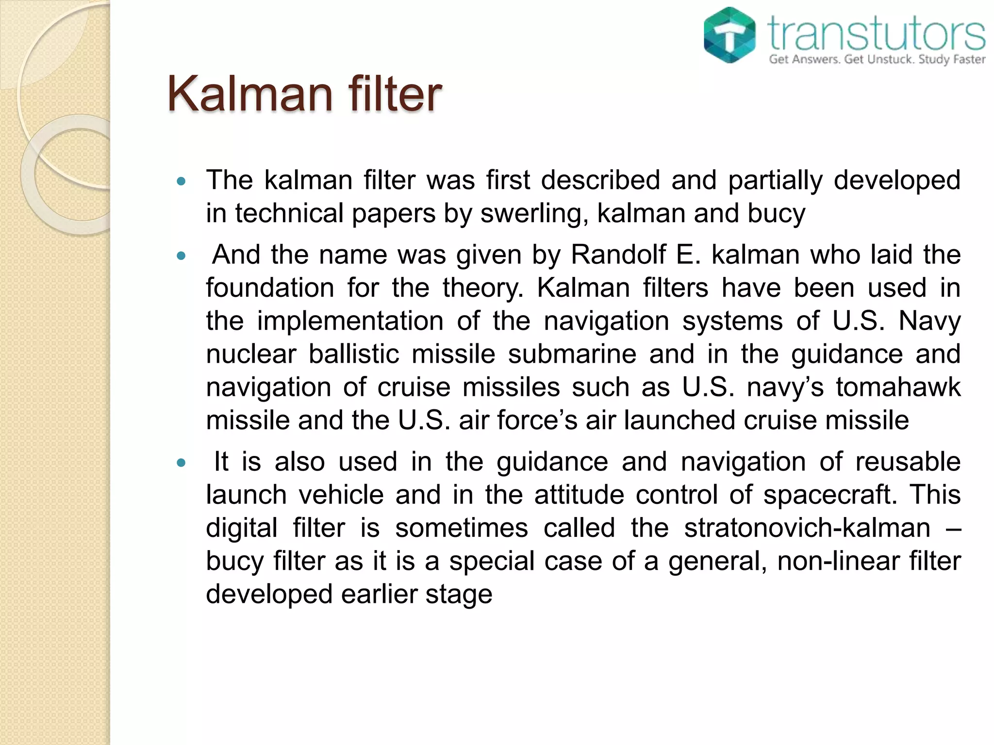 Kalman filter
 The kalman filter was first described and partially developed
in technical papers by swerling, kalman and bucy
 And the name was given by Randolf E. kalman who laid the
foundation for the theory. Kalman filters have been used in
the implementation of the navigation systems of U.S. Navy
nuclear ballistic missile submarine and in the guidance and
navigation of cruise missiles such as U.S. navy’s tomahawk
missile and the U.S. air force’s air launched cruise missile
 It is also used in the guidance and navigation of reusable
launch vehicle and in the attitude control of spacecraft. This
digital filter is sometimes called the stratonovich-kalman –
bucy filter as it is a special case of a general, non-linear filter
developed earlier stage
 
