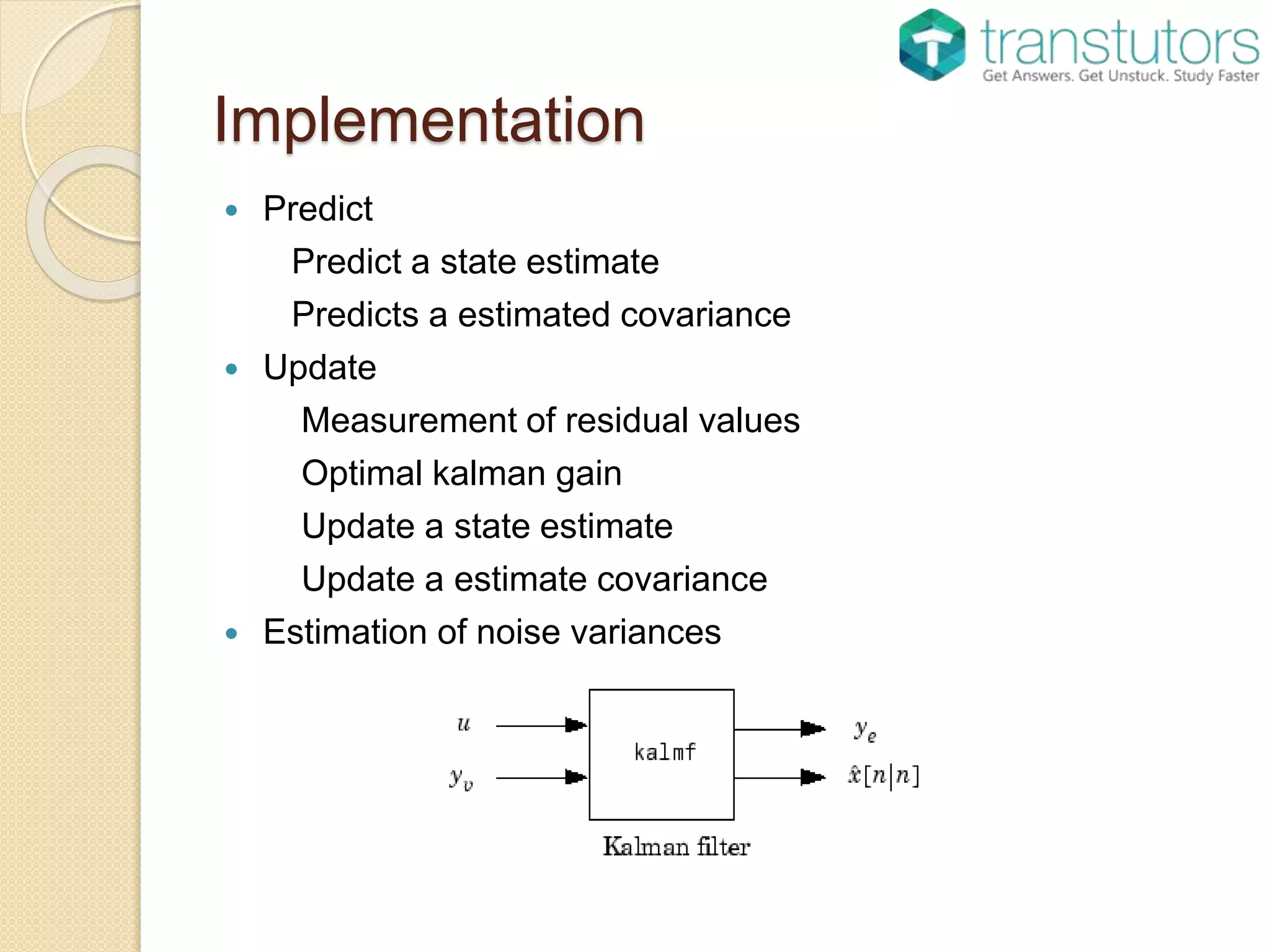 Implementation
 Predict
Predict a state estimate
Predicts a estimated covariance
 Update
Measurement of residual values
Optimal kalman gain
Update a state estimate
Update a estimate covariance
 Estimation of noise variances
 