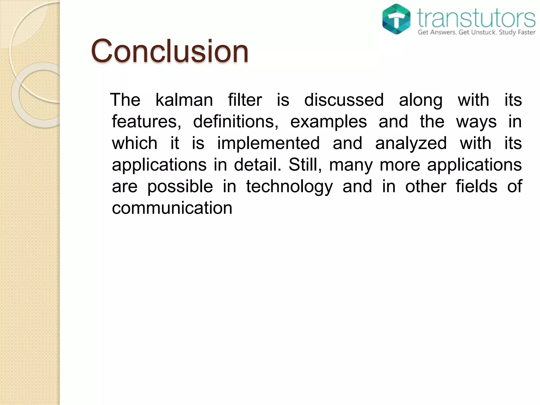 Conclusion
The kalman filter is discussed along with its
features, definitions, examples and the ways in
which it is implemented and analyzed with its
applications in detail. Still, many more applications
are possible in technology and in other fields of
communication
 