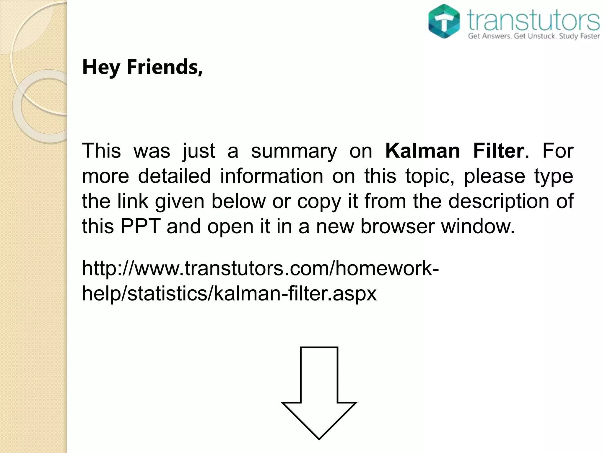 Hey Friends,
This was just a summary on Kalman Filter. For
more detailed information on this topic, please type
the link given below or copy it from the description of
this PPT and open it in a new browser window.
http://www.transtutors.com/homework-
help/statistics/kalman-filter.aspx
 