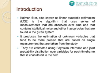 Introduction
 Kalman filter, also known as linear quadratic estimation
(LQE) is the algorithm that uses series of
measurements that are observed over time and that
contains statistical noise and other inaccuracies that are
found in the given system
 It produces the estimation of unknown variables that
tend to be more precise that are based on single
measurement that are taken from the study
 They are estimated using Bayesian inference and joint
probability distribution over variables for each timeframe
that is considered in the field
 