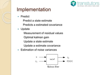 Implementation
 Predict
Predict a state estimate
Predicts a estimated covariance
 Update
Measurement of residual values
Optimal kalman gain
Update a state estimate
Update a estimate covariance
 Estimation of noise variances
 