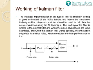 Working of kalman filter
 The Practical implementation of this type of filter is difficult in getting
a good estimation of the noise factors and hence the simulation
techniques like octave and mat lab should be used to calculate the
noise covariance using the AL technique. The working of the filter is
similar to the optimal filter and when the noise covariances are to be
estimated, and when the kalman filter works optically, the innovation
sequence is a white noise, which measures the filter performance in
turn.
 