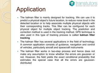 Application
 The kalman filter is mainly designed for tracking. We can use it to
predict a physical object’s future location, to reduce noise level in the
detected location or to help associate multiple physical objects with
their corresponding tracks. This filter can be configured for each
physical object for multiple object tracking. The prediction and
correction method is used in the tracking method. GPS technique is
also used in this type of tracking process is called kalman filter
tracking
 The kalman filter has several applications in the field of technology.
A common application consists of guidance, navigation and control
of vehicles, particularly aircraft and spacecraft instruments
 The kalman filter works in two-step process and hence does not
make any assumption to know whether the errors are gaussian or
not. However, the field yields the exact conditional probability that
estimates the special case that all the errors are gaussian-
distributed
 