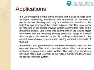 Applications
 It is widely applied in time-series analysis that is used in fields such
as signal processing, ecometrics and in robotics. In the field of
robotic motion planning and, they are sometimes included in the
trajectory optimization of the robotic subjects. The filter also works
for modeling of the central nervous system’s control that helps in the
movement control. Due to this time delay between the issuing motor
commands and the receiving sensory feedback, usage of kalman
filter supports the realistic model for making estimations in the
current state of motor system and in issuing updated commands of
the field.
 Extensions and generalizations has been developed, such as the
extended kalman filter and unscented kalman filter that works on
nonlinear systems and in other system. The underlying model is a
Bayesian model and is similar to the hidden markov model and can
be applied for linear system.
 