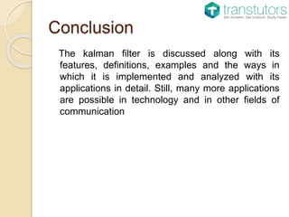 Conclusion
The kalman filter is discussed along with its
features, definitions, examples and the ways in
which it is implemented and analyzed with its
applications in detail. Still, many more applications
are possible in technology and in other fields of
communication
 