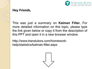 Hey Friends,
This was just a summary on Kalman Filter. For
more detailed information on this topic, please type
the link given below or copy it from the description of
this PPT and open it in a new browser window.
http://www.transtutors.com/homework-
help/statistics/kalman-filter.aspx
 