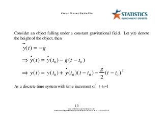 13
Consider an object falling under a constant gravitational field. Let y(t) denote
the height of the object, then
y t g
y t y t g t t
y t y t y t t t
g
t t
..
. .
.
( )
( ) ( ) ( )
( ) ( ) ( )( ) ( )
= −
⇒ = − −
⇒ = + − − −
0 0
0 0 0 0
2
2
As a discrete time system with time increment of t-t0=1
www. statisticsassignmentexperts.com
email us at info@ statisticsassignmentexperts.com or call us at +1 520 8371215
Kalman Filter and Particle Filter