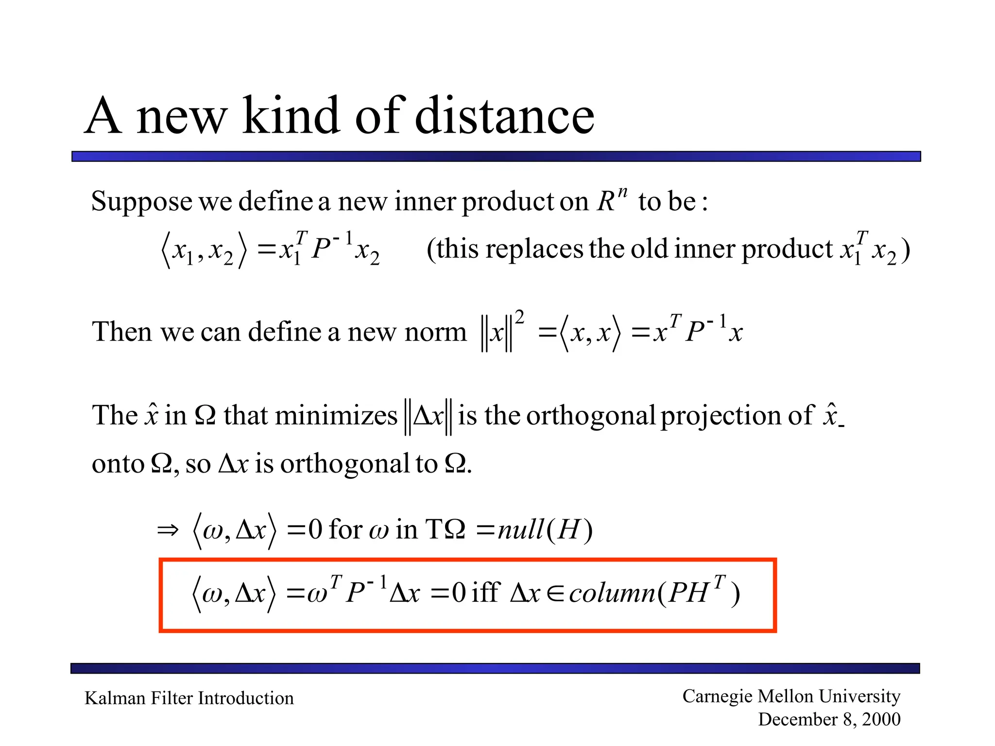Kalman Filter Introduction Carnegie Mellon University
December 8, 2000
A new kind of distance
:
be
to
on
product
inner
new
a
define
we
Suppose n
R
)
product
inner
old
the
replaces
(this
, 2
1
2
1
1
2
1 x
x
x
P
x
x
x T
T 

x
P
x
x
x
x T 1
2
,
norm
new
a
define
can
Then we 


.
to
orthogonal
is
so
,
onto
ˆ
of
projection
orthogonal
the
is
minimizes
that
in
ˆ
The




 
x
x
x
x
)
(
T
in
for
0
, H
null
x 



 

)
(
iff
0
, 1 T
T
PH
column
x
x
P
x 




 


 