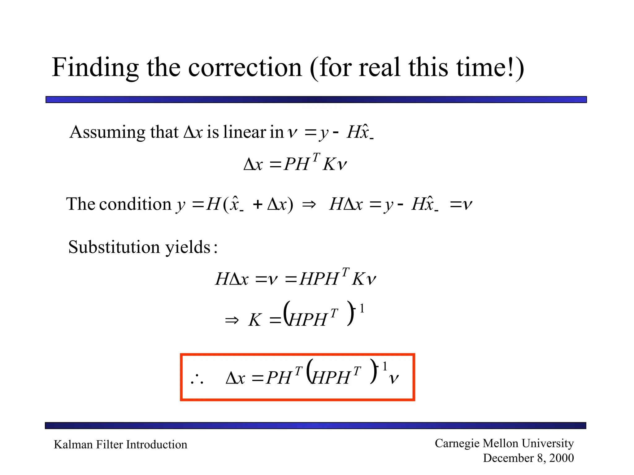 Kalman Filter Introduction Carnegie Mellon University
December 8, 2000
Finding the correction (for real this time!)
ˆ
in
linear
is
that
Assuming 


 x
H
y
x 

K
PH
x T










 
 x
H
y
x
H
x
x
H
y ˆ
)
ˆ
(
condition
The
:
yields
on
Substituti

 K
HPH
x
H T



 1


 T
HPH
K
 1




 T
T
HPH
PH
x
 