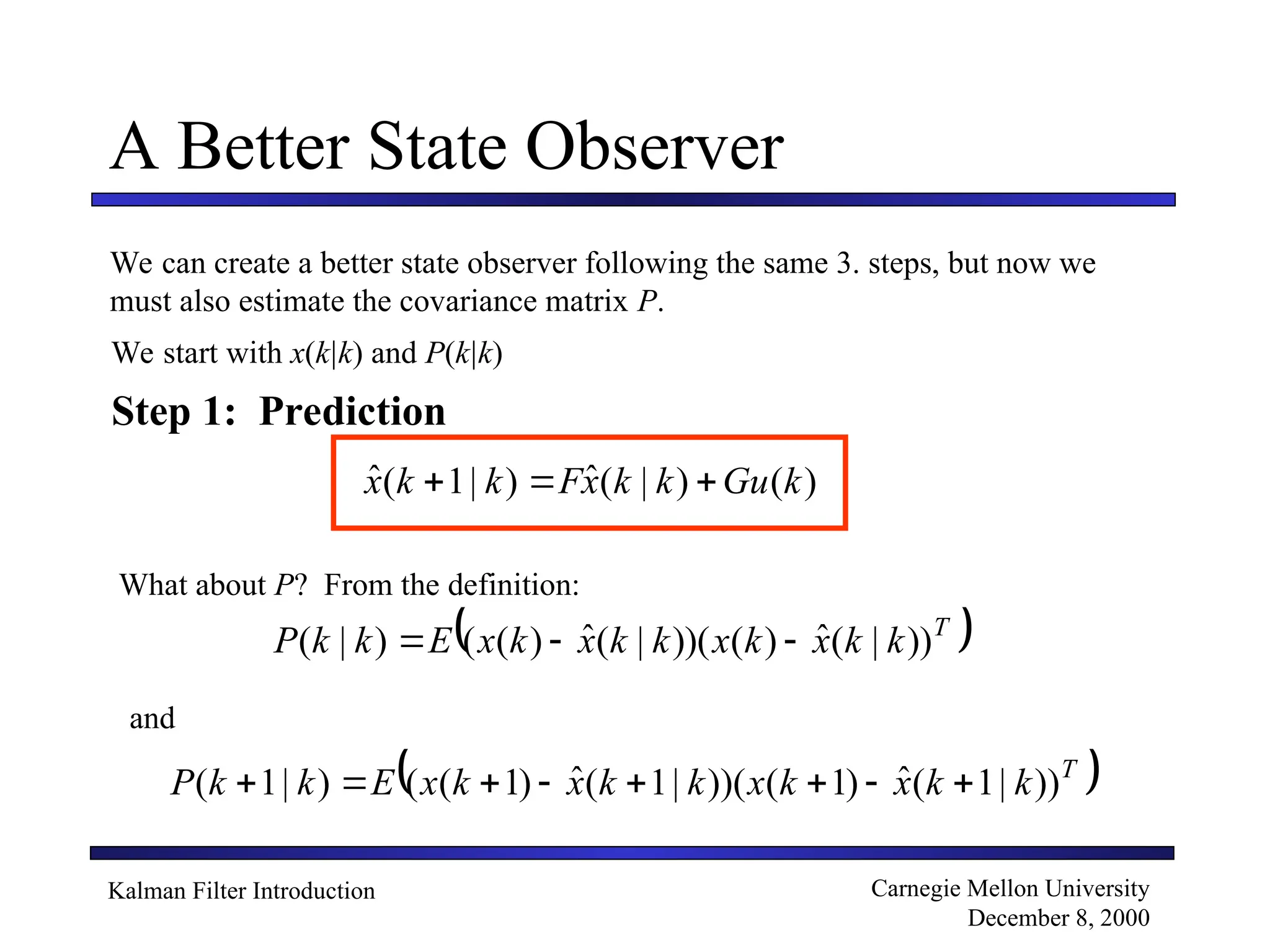 Kalman Filter Introduction Carnegie Mellon University
December 8, 2000
A Better State Observer
We can create a better state observer following the same 3. steps, but now we
must also estimate the covariance matrix P.
Step 1: Prediction
We start with x(k|k) and P(k|k)
)
(
)
|
(
ˆ
)
|
1
(
ˆ k
Gu
k
k
x
F
k
k
x 


What about P? From the definition:
 
T
k
k
x
k
x
k
k
x
k
x
E
k
k
P ))
|
(
ˆ
)
(
))(
|
(
ˆ
)
(
(
)
|
( 


and
 
T
k
k
x
k
x
k
k
x
k
x
E
k
k
P ))
|
1
(
ˆ
)
1
(
))(
|
1
(
ˆ
)
1
(
(
)
|
1
( 







 