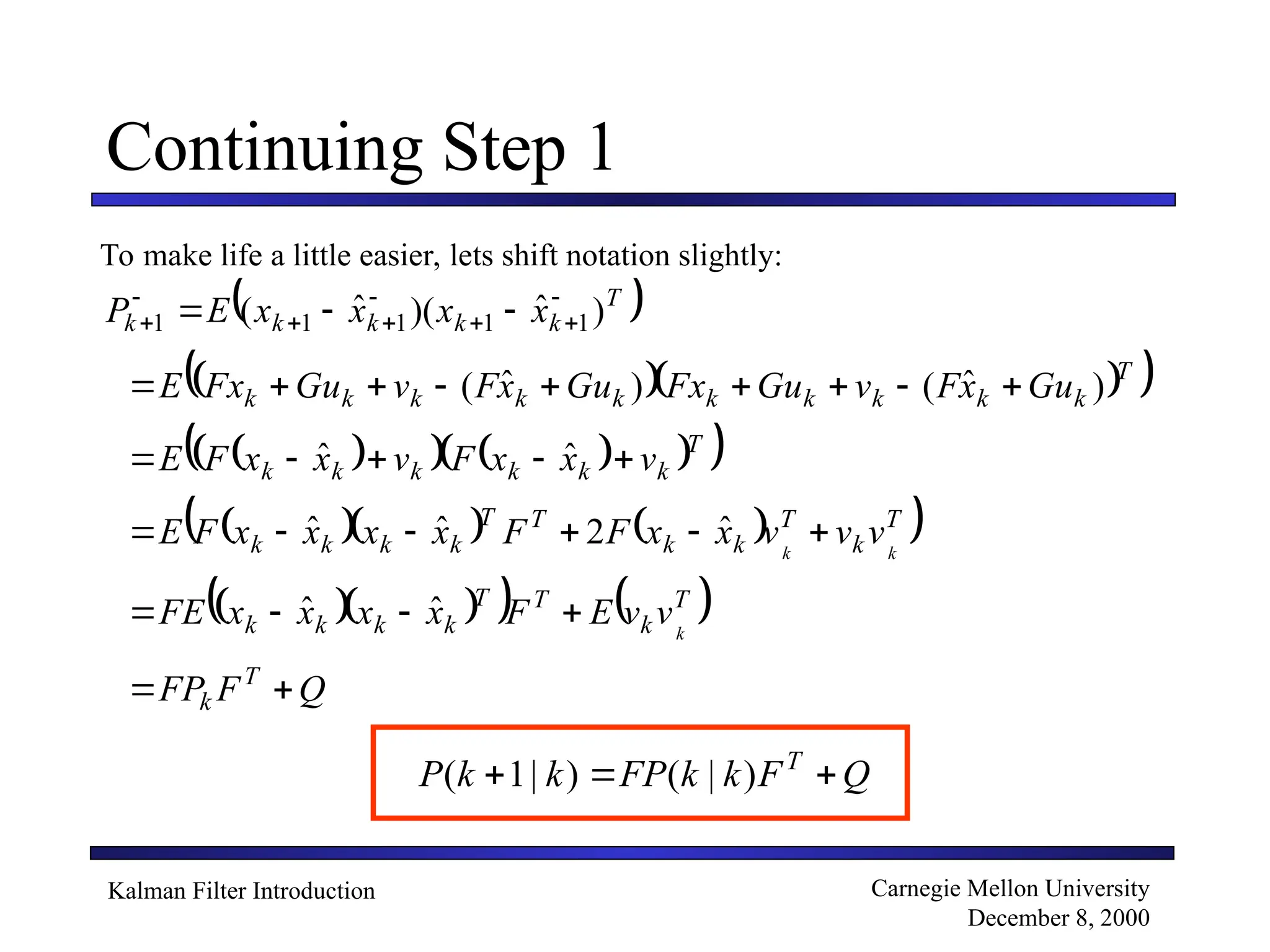 Kalman Filter Introduction Carnegie Mellon University
December 8, 2000
Continuing Step 1
To make life a little easier, lets shift notation slightly:
 
T
k
k
k
k
k x
x
x
x
E
P )
ˆ
)(
ˆ
( 1
1
1
1
1







 


  
 
T
k
k
k
k
k
k
k
k
k
k Gu
x
F
v
Gu
Fx
Gu
x
F
v
Gu
Fx
E )
ˆ
(
)
ˆ
( 








 
   
 
 
T
k
k
k
k
k
k v
x
x
F
v
x
x
F
E 



 ˆ
ˆ
    
 
T
k
T
k
k
T
T
k
k
k
k k
k
v
v
v
x
x
F
F
x
x
x
x
F
E 




 ˆ
2
ˆ
ˆ
  
   
T
k
T
T
k
k
k
k k
v
v
E
F
x
x
x
x
FE 


 ˆ
ˆ
Q
F
FP T
k 

Q
F
k
k
FP
k
k
P T


 )
|
(
)
|
1
(
 