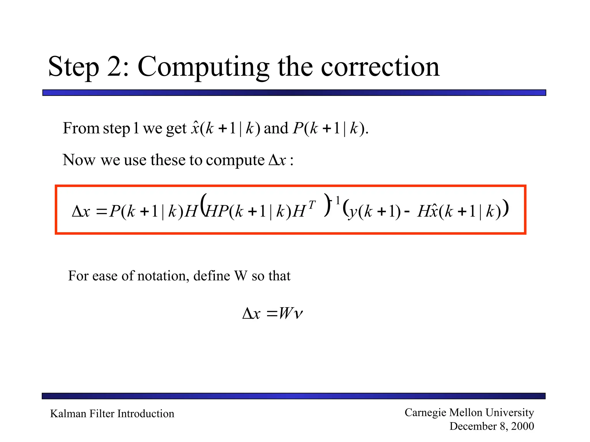Kalman Filter Introduction Carnegie Mellon University
December 8, 2000
Step 2: Computing the correction
).
|
1
(
and
)
|
1
(
ˆ
get
we
1
step
From k
k
P
k
k
x 

:
compute
to
these
use
we
Now x

   
)
|
1
(
ˆ
)
1
(
)
|
1
(
)
|
1
(
1
k
k
x
H
k
y
H
k
k
HP
H
k
k
P
x T








For ease of notation, define W so that

W
x 

 