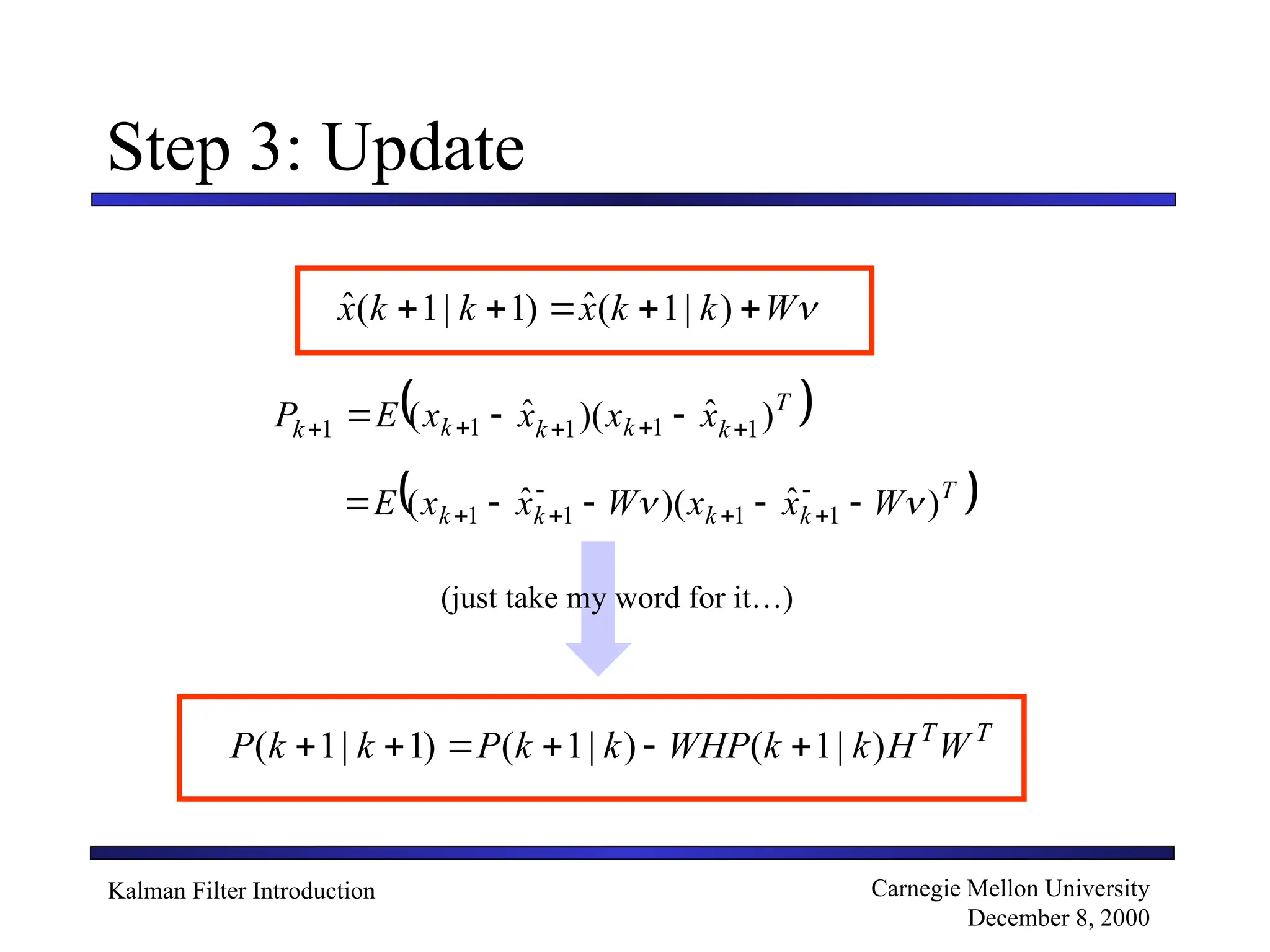 Kalman Filter Introduction Carnegie Mellon University
December 8, 2000
Step 3: Update
)
|
1
(
ˆ
)
1
|
1
(
ˆ 
W
k
k
x
k
k
x 




 
T
k
k
k
k
k x
x
x
x
E
P )
ˆ
)(
ˆ
( 1
1
1
1
1 



 


 
T
k
k
k
k W
x
x
W
x
x
E )
ˆ
)(
ˆ
( 1
1
1
1 
 



 





(just take my word for it…)
T
T
W
H
k
k
WHP
k
k
P
k
k
P )
|
1
(
)
|
1
(
)
1
|
1
( 





 