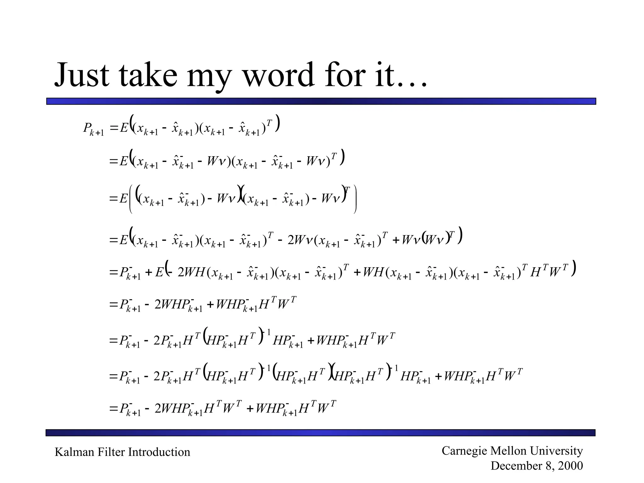 Kalman Filter Introduction Carnegie Mellon University
December 8, 2000
Just take my word for it…
 
T
k
k
k
k
k x
x
x
x
E
P )
ˆ
)(
ˆ
( 1
1
1
1
1 



 


 
T
k
k
k
k W
x
x
W
x
x
E )
ˆ
)(
ˆ
( 1
1
1
1 
 



 





   




 



 





T
k
k
k
k W
x
x
W
x
x
E 
 )
ˆ
(
)
ˆ
( 1
1
1
1
 
 
T
T
k
k
T
k
k
k
k W
W
x
x
W
x
x
x
x
E 

 




 







 )
ˆ
(
2
)
ˆ
)(
ˆ
( 1
1
1
1
1
1
 
T
T
T
k
k
k
k
T
k
k
k
k
k W
H
x
x
x
x
WH
x
x
x
x
WH
E
P )
ˆ
)(
ˆ
(
)
ˆ
)(
ˆ
(
2 1
1
1
1
1
1
1
1
1













 







T
T
k
k
k W
H
WHP
WHP
P 




 

 1
1
1 2
  T
T
k
k
T
k
T
k
k W
H
WHP
HP
H
HP
H
P
P 









 

 1
1
1
1
1
1 2
     T
T
k
k
T
k
T
k
T
k
T
k
k W
H
WHP
HP
H
HP
H
HP
H
HP
H
P
P 














 

 1
1
1
1
1
1
1
1
1 2
T
T
k
T
T
k
k W
H
WHP
W
H
WHP
P 




 

 1
1
1 2
 