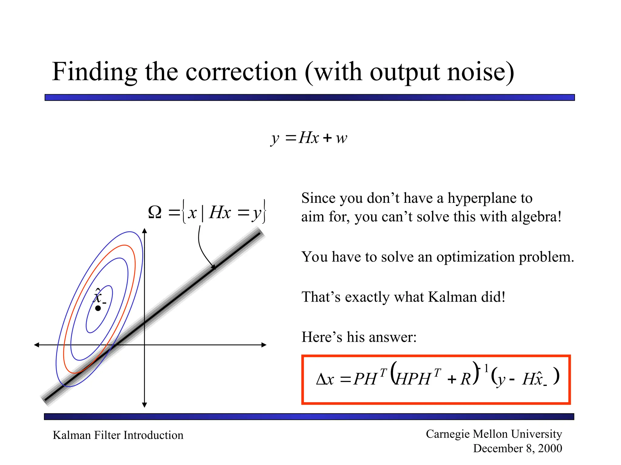 Kalman Filter Introduction Carnegie Mellon University
December 8, 2000
Finding the correction (with output noise)
w
Hx
y 

 
y
Hx
x 

 |

x̂

Since you don’t have a hyperplane to
aim for, you can’t solve this with algebra!
You have to solve an optimization problem.
That’s exactly what Kalman did!
Here’s his answer:
   





 x
H
y
R
HPH
PH
x T
T
ˆ
1
 