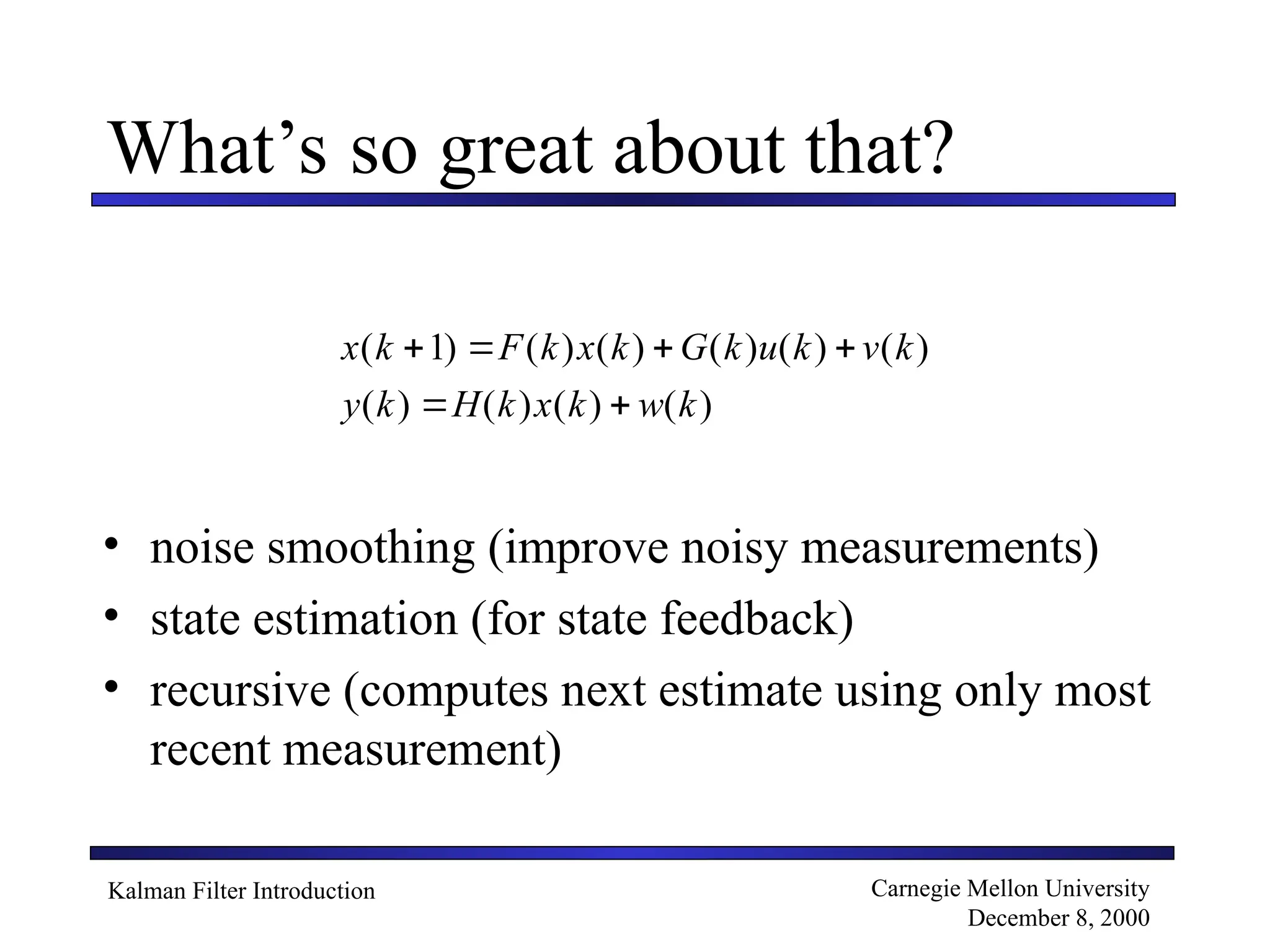 Kalman Filter Introduction Carnegie Mellon University
December 8, 2000
What’s so great about that?
• noise smoothing (improve noisy measurements)
• state estimation (for state feedback)
• recursive (computes next estimate using only most
recent measurement)
x k F k x k G k u k v k
y k H k x k w k
( ) ( ) ( ) ( ) ( ) ( )
( ) ( ) ( ) ( )
   
 
1
 
