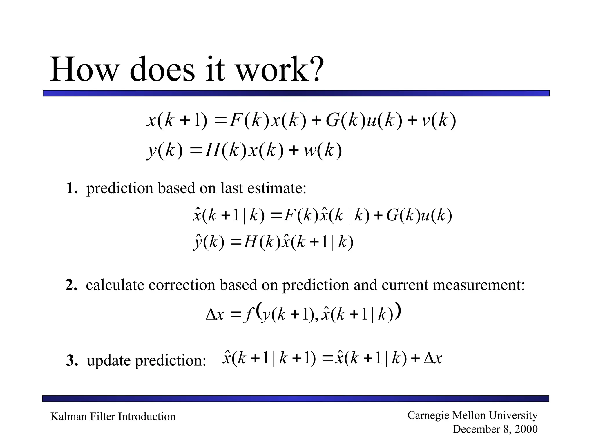 Kalman Filter Introduction Carnegie Mellon University
December 8, 2000
How does it work?
x k F k x k G k u k v k
y k H k x k w k
( ) ( ) ( ) ( ) ( ) ( )
( ) ( ) ( ) ( )
   
 
1
)
|
1
(
ˆ
)
(
)
(
ˆ
)
(
)
(
)
|
(
ˆ
)
(
)
|
1
(
ˆ
k
k
x
k
H
k
y
k
u
k
G
k
k
x
k
F
k
k
x





1. prediction based on last estimate:
2. calculate correction based on prediction and current measurement:
 
)
|
1
(
ˆ
),
1
( k
k
x
k
y
f
x 



3. update prediction: x
k
k
x
k
k
x 




 )
|
1
(
ˆ
)
1
|
1
(
ˆ
 
