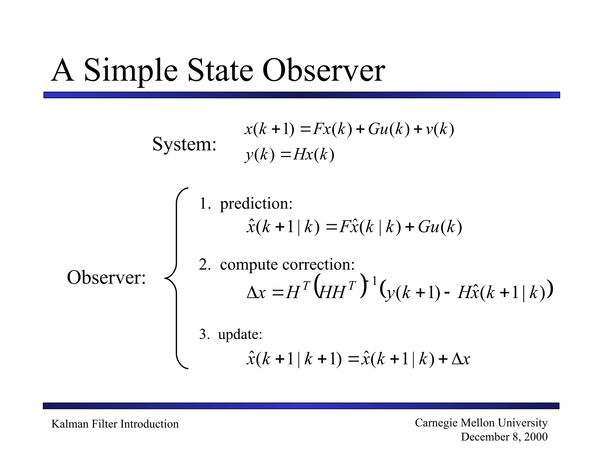 Kalman Filter Introduction Carnegie Mellon University
December 8, 2000
A Simple State Observer
)
(
)
(
)
(
)
(
)
(
)
1
(
k
Hx
k
y
k
v
k
Gu
k
Fx
k
x





)
(
)
|
(
ˆ
)
|
1
(
ˆ k
Gu
k
k
x
F
k
k
x 


   
)
|
1
(
ˆ
)
1
(
1
k
k
x
H
k
y
HH
H
x T
T






x
k
k
x
k
k
x 




 )
|
1
(
ˆ
)
1
|
1
(
ˆ
System:
1. prediction:
2. compute correction:
3. update:
Observer:
 