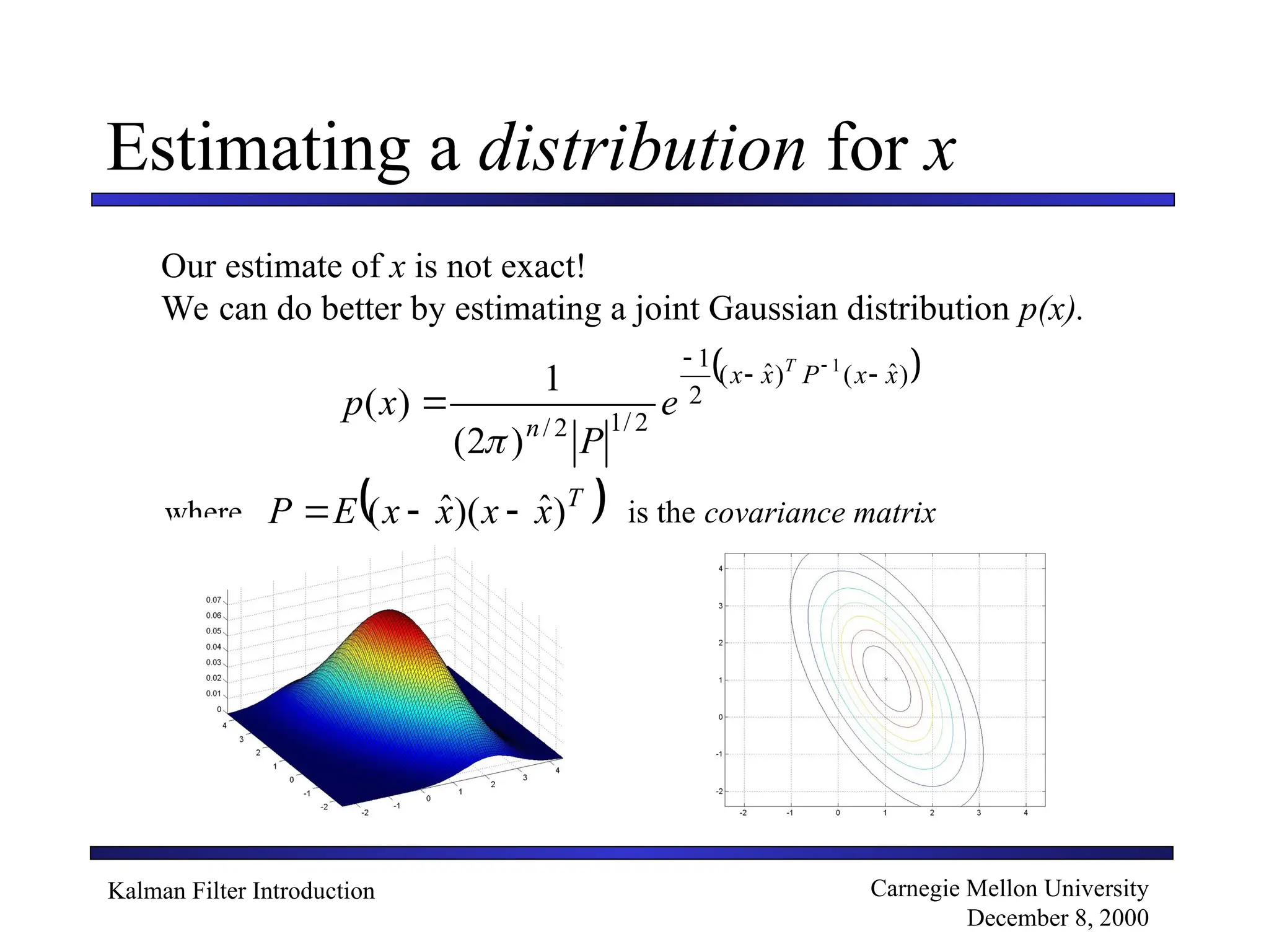Kalman Filter Introduction Carnegie Mellon University
December 8, 2000
where is the covariance matrix
Estimating a distribution for x
Our estimate of x is not exact!
We can do better by estimating a joint Gaussian distribution p(x).
 
)
ˆ
(
)
ˆ
(
2
1
2
/
1
2
/
1
)
2
(
1
)
(
x
x
P
x
x
n
T
e
P
x
p


 


 
T
x
x
x
x
E
P )
ˆ
)(
ˆ
( 


 