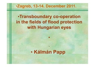 •Zagreb, 13-14. December 2011.

 •Transboundary co-operation
in the fields of flood protection
      with Hungarian eyes

                •
                •


       • Kálmán Papp
 