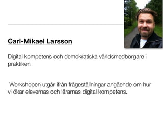 Carl-Mikael Larsson

Digital kompetens och demokratiska världsmedborgare i
praktiken


 Workshopen utgår ifrån frågeställningar angående om hur
vi ökar elevernas och lärarnas digital kompetens.
 