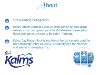 Stress busting for beginners.
Kalms tablets contain a unique combination of pure plant
extracts that help you cope with the stresses of everyday
living and are not known to be habit -‐ forming.
Kalms DayKalms Day Pocket Pack is traditional herbal remedy used for
the temporary relief of worry, irritability and the stresses
and strains of everyday life.
About